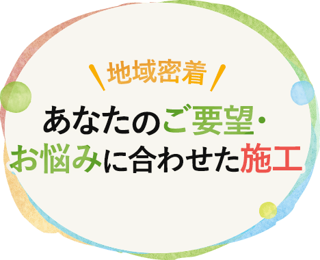 地域密着！あなたのご要望・お悩みに合わせた施工